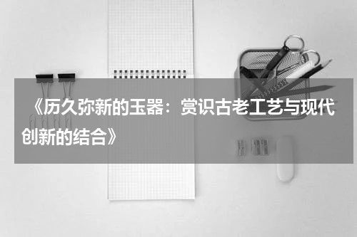  《历久弥新的玉器：赏识古老工艺与现代创新的结合》
