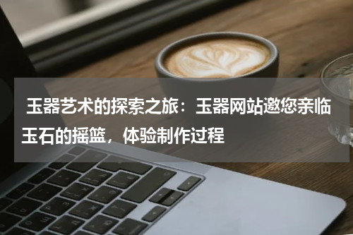  玉器艺术的探索之旅：玉器网站邀您亲临玉石的摇篮，体验制作过程