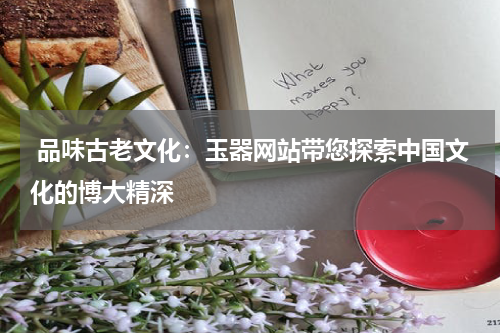 品味古老文化：玉器网站带您探索中国文化的博大精深