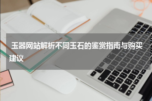  玉器网站解析不同玉石的鉴赏指南与购买建议