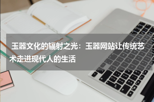  玉器文化的辐射之光：玉器网站让传统艺术走进现代人的生活