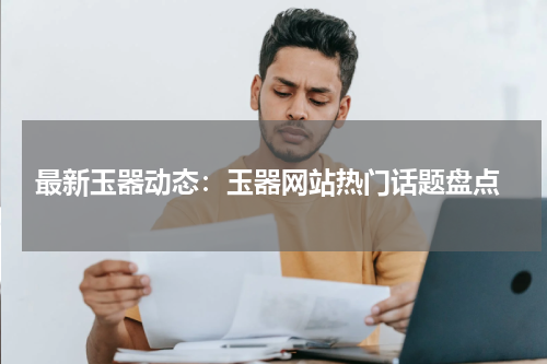  最新玉器动态：玉器网站热门话题盘点