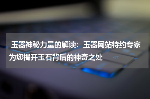  玉器神秘力量的解读：玉器网站特约专家为您揭开玉石背后的神奇之处