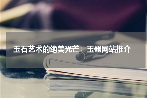  玉石艺术的绝美光芒：玉器网站推介