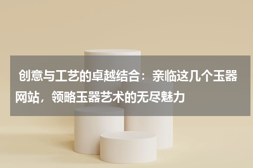  创意与工艺的卓越结合：亲临这几个玉器网站，领略玉器艺术的无尽魅力