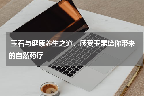  玉石与健康养生之道，感受玉器给你带来的自然药疗