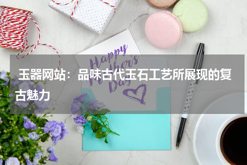  玉器网站：品味古代玉石工艺所展现的复古魅力
