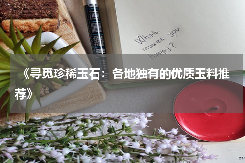  《寻觅珍稀玉石：各地独有的优质玉料推荐》