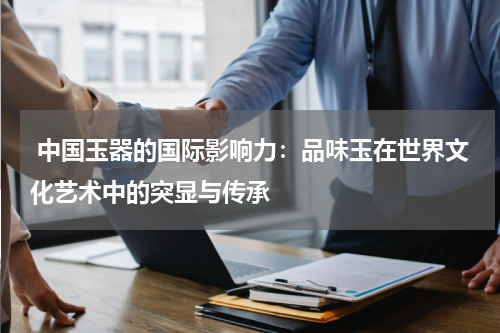  中国玉器的国际影响力：品味玉在世界文化艺术中的突显与传承