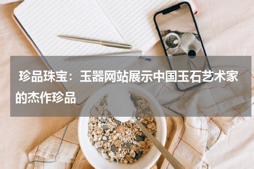  珍品珠宝：玉器网站展示中国玉石艺术家的杰作珍品