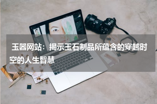 玉器网站：揭示玉石制品所蕴含的穿越时空的人生智慧