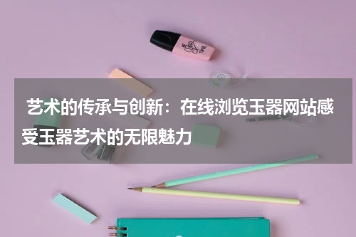  艺术的传承与创新：在线浏览玉器网站感受玉器艺术的无限魅力