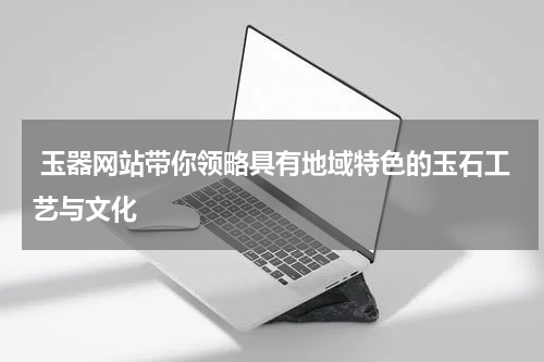  玉器网站带你领略具有地域特色的玉石工艺与文化