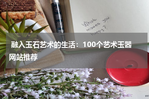  融入玉石艺术的生活：100个艺术玉器网站推荐