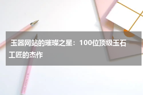  玉器网站的璀璨之星：100位顶级玉石工匠的杰作