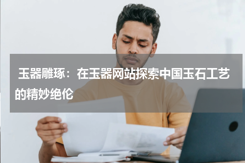  玉器雕琢：在玉器网站探索中国玉石工艺的精妙绝伦