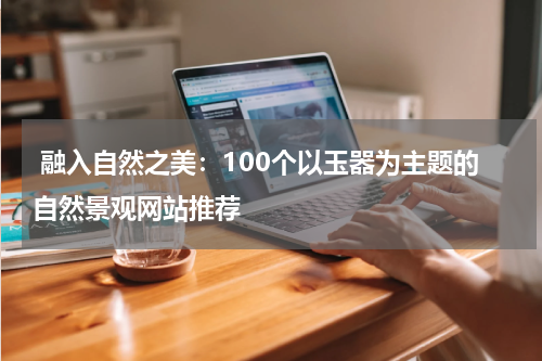  融入自然之美：100个以玉器为主题的自然景观网站推荐