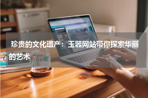  珍贵的文化遗产：玉器网站带你探索华丽的艺术