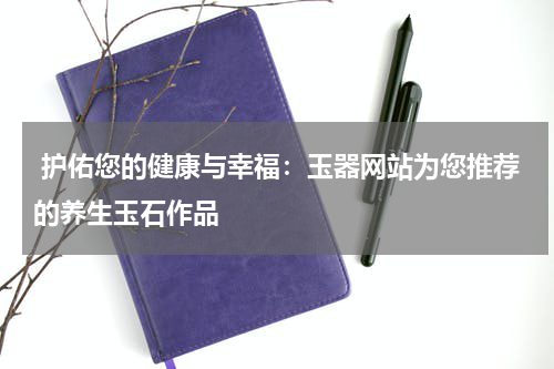  护佑您的健康与幸福：玉器网站为您推荐的养生玉石作品