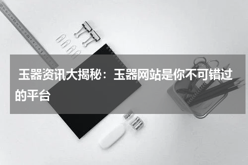  玉器资讯大揭秘：玉器网站是你不可错过的平台