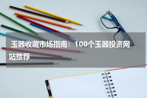  玉器收藏市场指南：100个玉器投资网站推荐