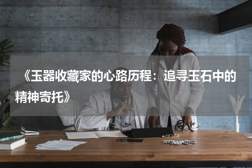  《玉器收藏家的心路历程：追寻玉石中的精神寄托》