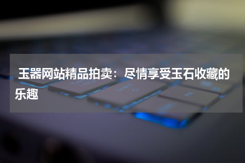  玉器网站精品拍卖：尽情享受玉石收藏的乐趣