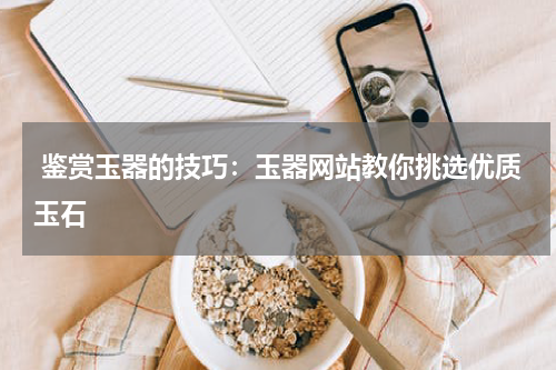  鉴赏玉器的技巧：玉器网站教你挑选优质玉石