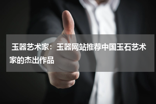  玉器艺术家：玉器网站推荐中国玉石艺术家的杰出作品
