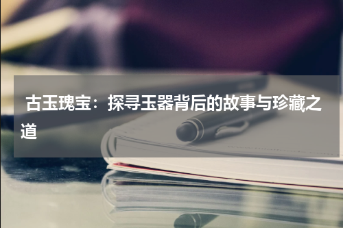  古玉瑰宝：探寻玉器背后的故事与珍藏之道