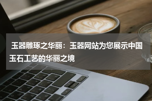  玉器雕琢之华丽：玉器网站为您展示中国玉石工艺的华丽之境