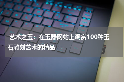  艺术之玉：在玉器网站上观赏100种玉石雕刻艺术的精品