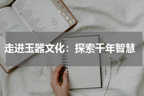  走进玉器文化：探索千年智慧