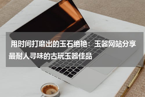  用时间打磨出的玉石绝艳：玉器网站分享最耐人寻味的古玩玉器佳品