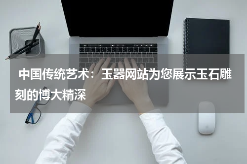  中国传统艺术：玉器网站为您展示玉石雕刻的博大精深