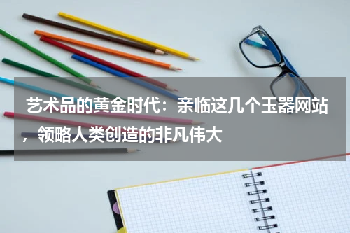  艺术品的黄金时代：亲临这几个玉器网站，领略人类创造的非凡伟大