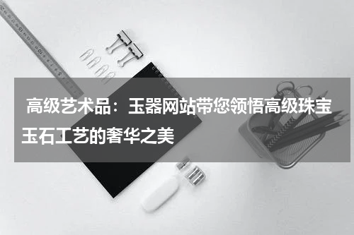  高级艺术品：玉器网站带您领悟高级珠宝玉石工艺的奢华之美