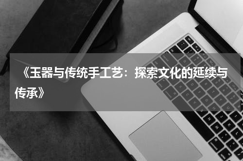  《玉器与传统手工艺：探索文化的延续与传承》