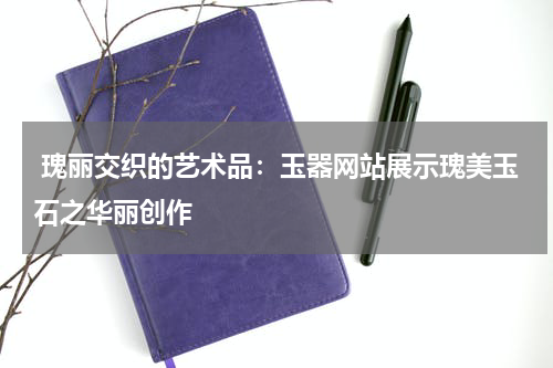  瑰丽交织的艺术品：玉器网站展示瑰美玉石之华丽创作