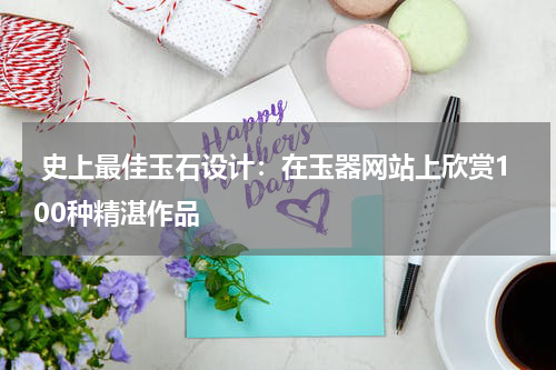  史上最佳玉石设计：在玉器网站上欣赏100种精湛作品
