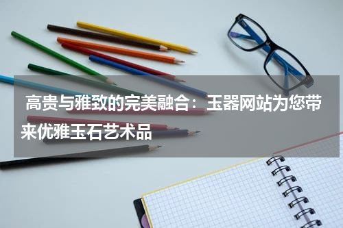  高贵与雅致的完美融合：玉器网站为您带来优雅玉石艺术品