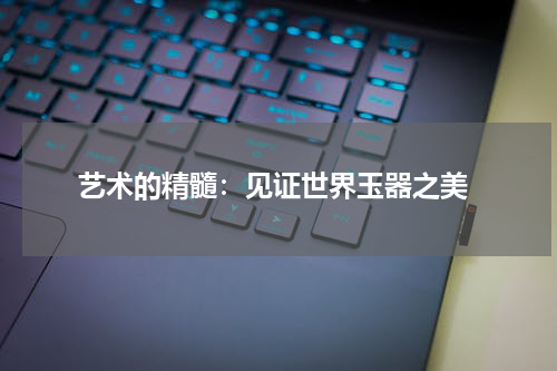  艺术的精髓：见证世界玉器之美