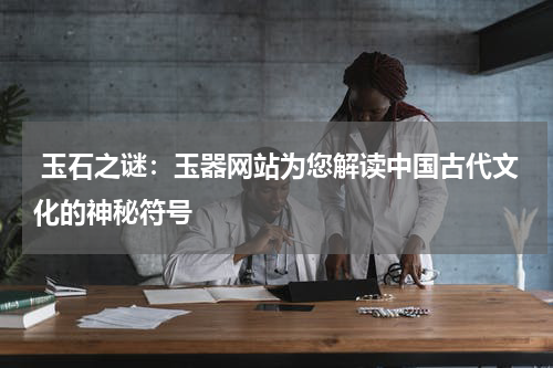  玉石之谜：玉器网站为您解读中国古代文化的神秘符号