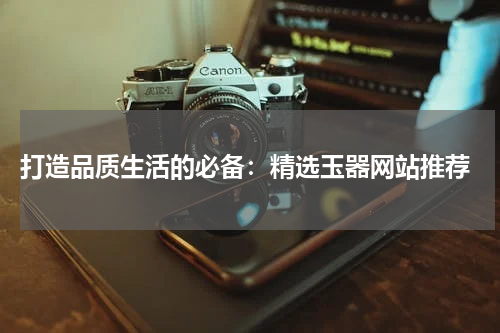  打造品质生活的必备：精选玉器网站推荐