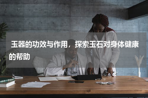  玉器的功效与作用，探索玉石对身体健康的帮助