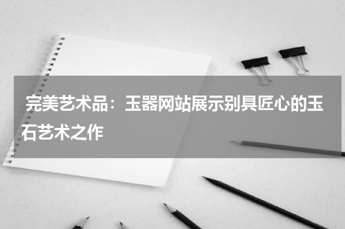  完美艺术品：玉器网站展示别具匠心的玉石艺术之作