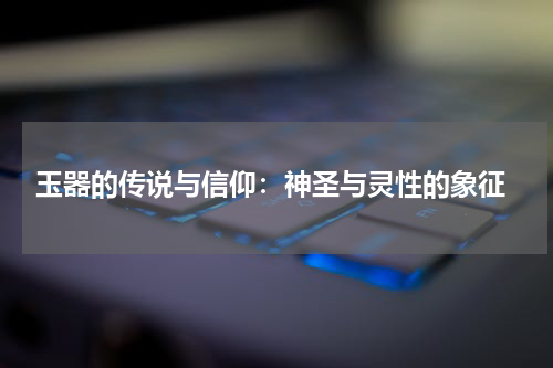  玉器的传说与信仰：神圣与灵性的象征