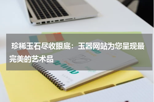  珍稀玉石尽收眼底：玉器网站为您呈现最完美的艺术品