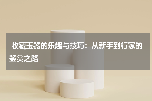  收藏玉器的乐趣与技巧：从新手到行家的鉴赏之路