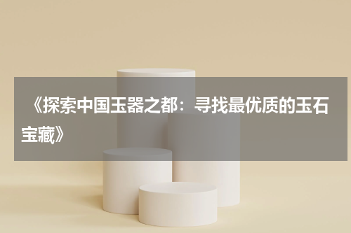  《探索中国玉器之都：寻找最优质的玉石宝藏》